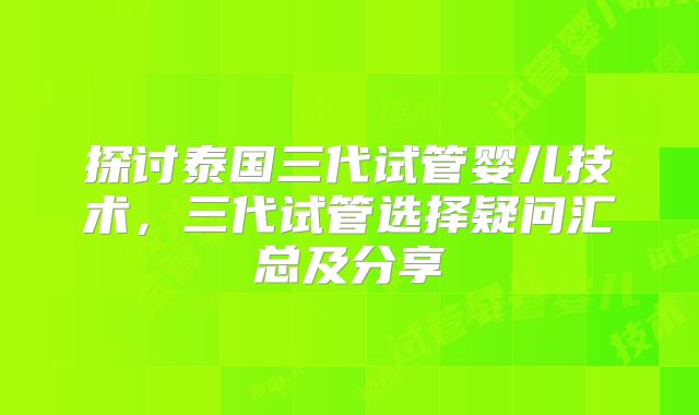 探讨泰国三代试管婴儿技术,三代试管选择疑问汇总及分享
