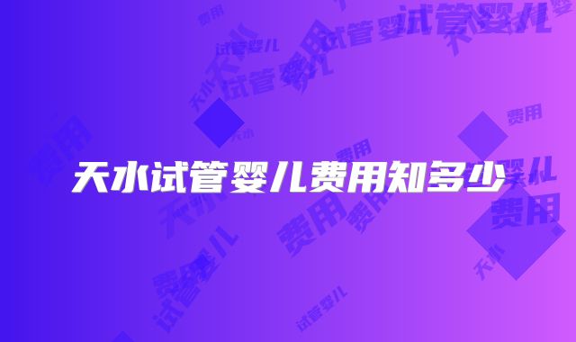 天水试管婴儿费用知多少