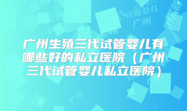 广州生殖三代试管婴儿有哪些好的私立医院(广州三代试管婴儿私立医院)