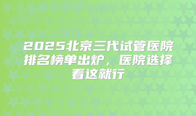 2025北京三代试管医院排名榜单出炉，医院选择看这就行
