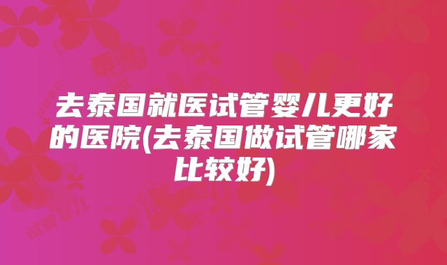 去泰国就医试管婴儿更好的医院(去泰国做试管哪家比较好)
