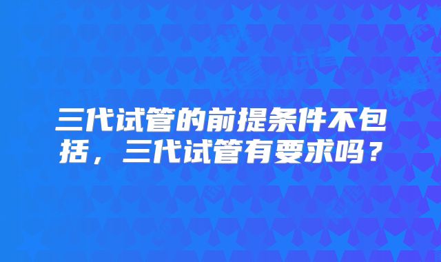 三代试管的前提条件不包括,三代试管有要求吗?