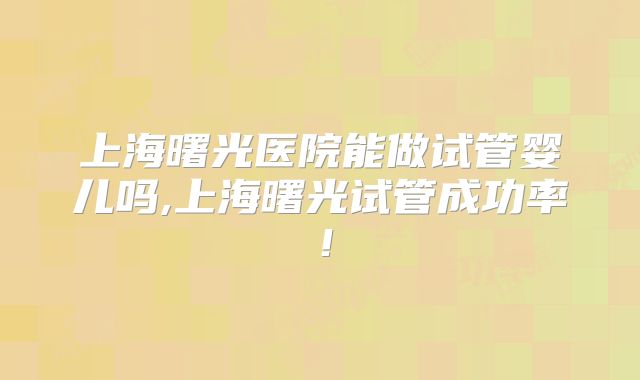 上海曙光医院能做试管婴儿吗,上海曙光试管成功率!