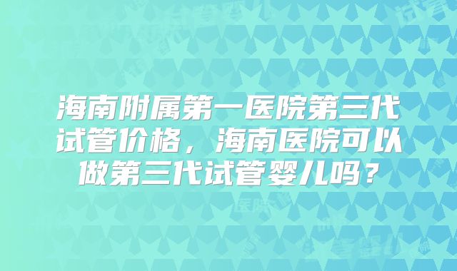 海南附属第一医院第三代试管价格，海南医院可以做第三代试管婴儿吗？