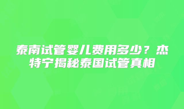 泰南试管婴儿费用多少？杰特宁揭秘泰国试管真相