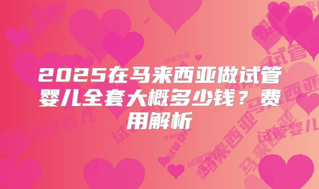 2025在马来西亚做试管婴儿全套大概多少钱？费用解析