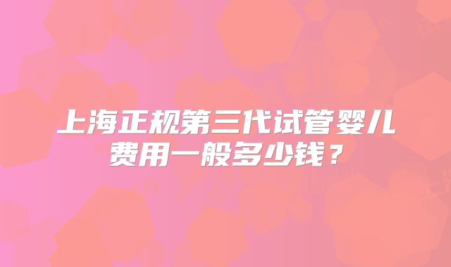 上海正规第三代试管婴儿费用一般多少钱？