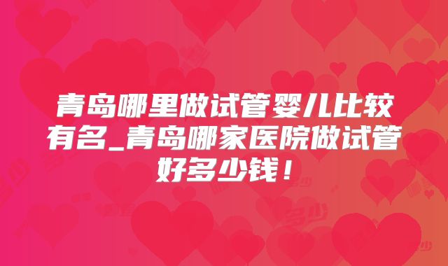 青岛哪里做试管婴儿比较有名_青岛哪家医院做试管好多少钱！