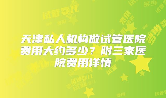 天津私人机构做试管医院费用大约多少?附三家医院费用详情