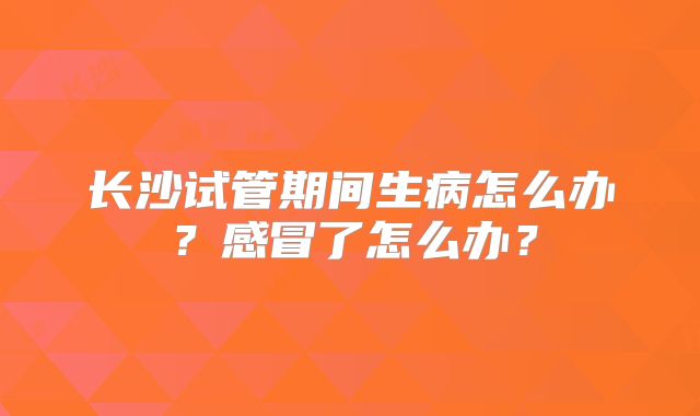 长沙试管期间生病怎么办？感冒了怎么办？
