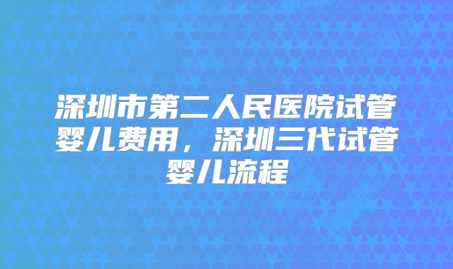深圳市第二人民医院试管婴儿费用，深圳三代试管婴儿流程