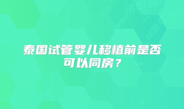 泰国试管婴儿移植前是否可以同房？