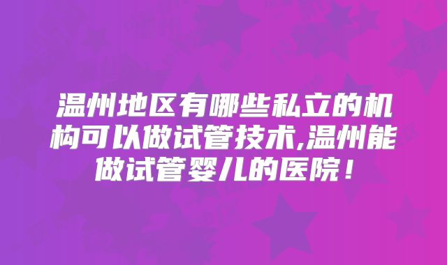 温州地区有哪些私立的机构可以做试管技术,温州能做试管婴儿的医院！