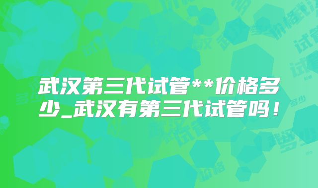 武汉第三代试管**价格多少_武汉有第三代试管吗！