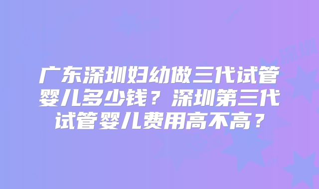 广东深圳妇幼做三代试管婴儿多少钱？深圳第三代试管婴儿费用高不高？