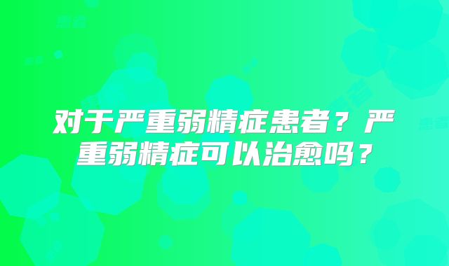 对于严重弱精症患者?严重弱精症可以治愈吗?