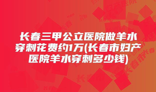 长春三甲公立医院做羊水穿刺花费约1万(长春市妇产医院羊水穿刺多少钱)