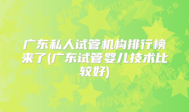 广东私人试管机构排行榜来了(广东试管婴儿技术比较好)
