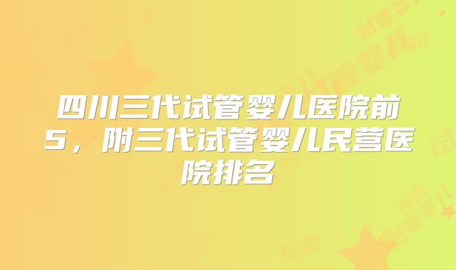 四川三代试管婴儿医院前5,附三代试管婴儿民营医院排名