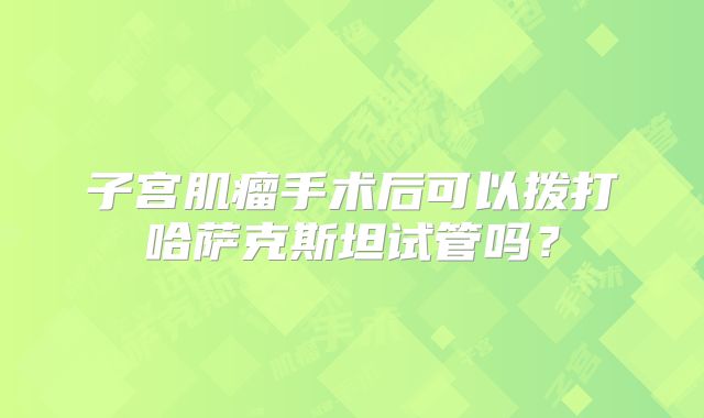 子宫肌瘤手术后可以拨打哈萨克斯坦试管吗?