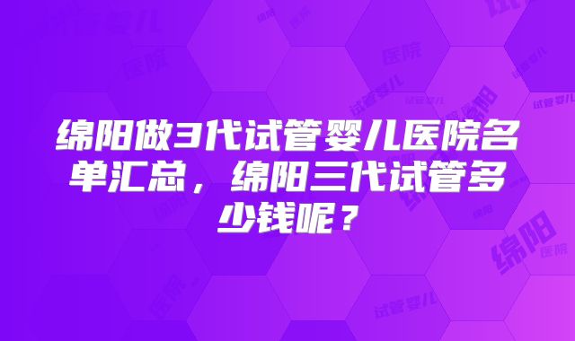 绵阳做3代试管婴儿医院名单汇总,绵阳三代试管多少钱呢?