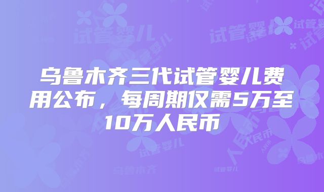 乌鲁木齐三代试管婴儿费用公布，每周期仅需5万至10万人民币