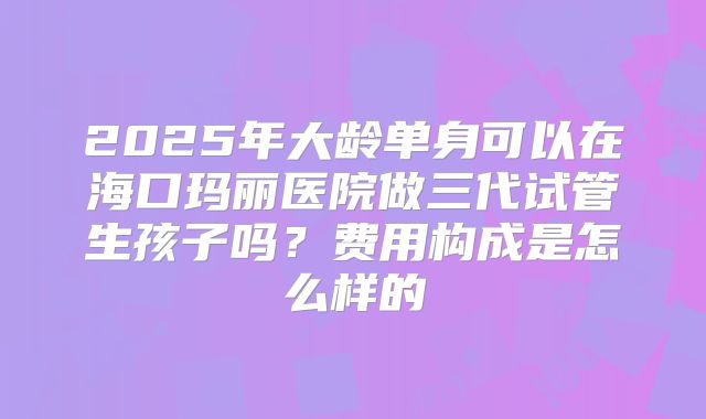 2025年大龄单身可以在海口玛丽医院做三代试管生孩子吗？费用构成是怎么样的