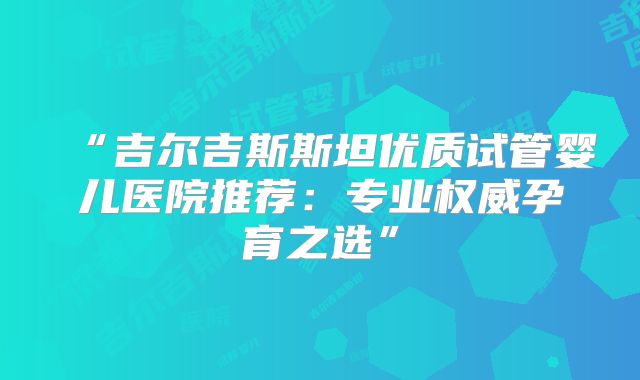 “吉尔吉斯斯坦优质试管婴儿医院推荐：专业权威孕育之选”