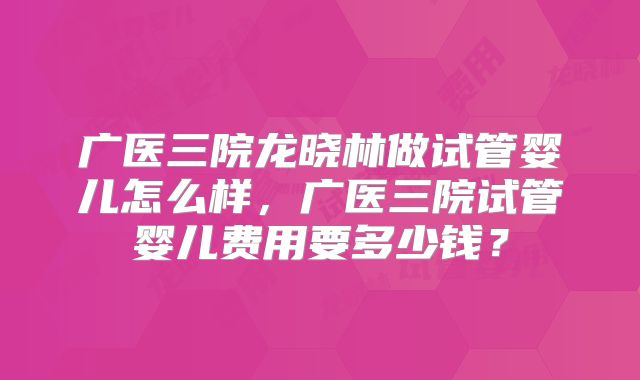 广医三院龙晓林做试管婴儿怎么样,广医三院试管婴儿费用要多少钱?