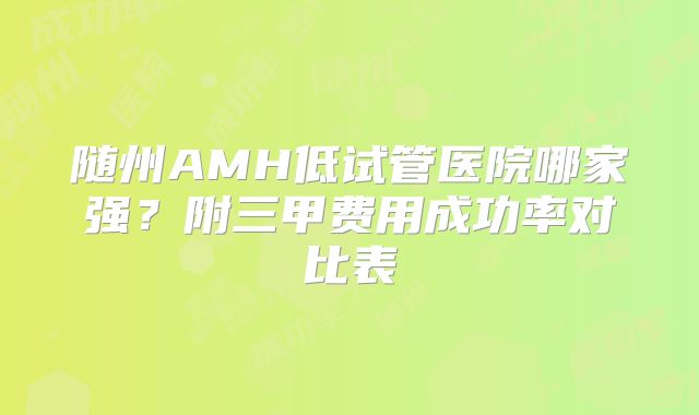 随州AMH低试管医院哪家强?附三甲费用成功率对比表