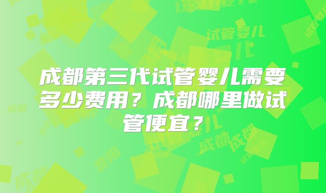 成都第三代试管婴儿需要多少费用?成都哪里做试管便宜?