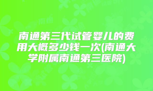 南通第三代试管婴儿的费用大概多少钱一次(南通大学附属南通第三医院)