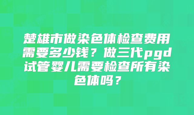 楚雄市做染色体检查费用需要多少钱?做三代pgd试管婴儿需要检查所有染色体吗?