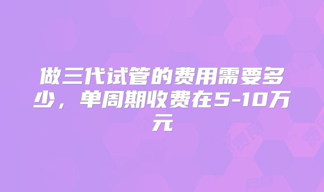 做三代试管的费用需要多少，单周期收费在5-10万元