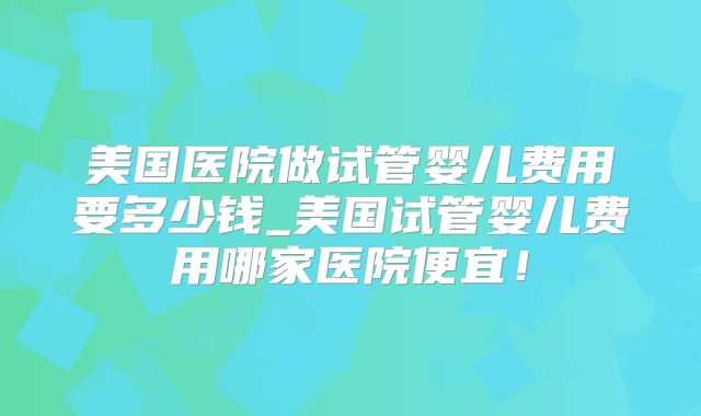美国医院做试管婴儿费用要多少钱_美国试管婴儿费用哪家医院便宜！