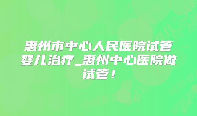 惠州市中心人民医院试管婴儿治疗_惠州中心医院做试管！