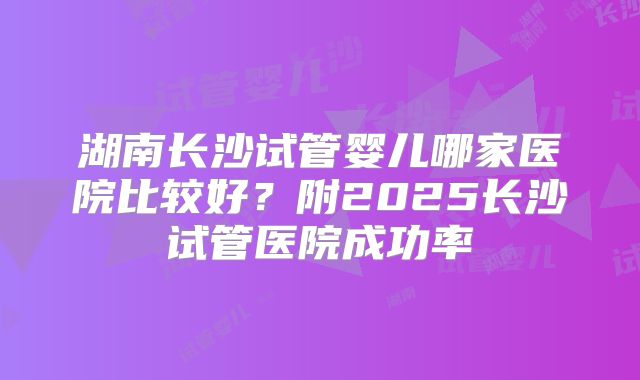 湖南长沙试管婴儿哪家医院比较好？附2025长沙试管医院成功率