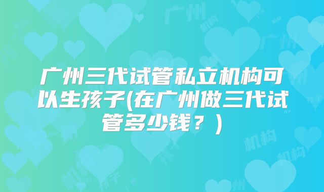 广州三代试管私立机构可以生孩子(在广州做三代试管多少钱？)