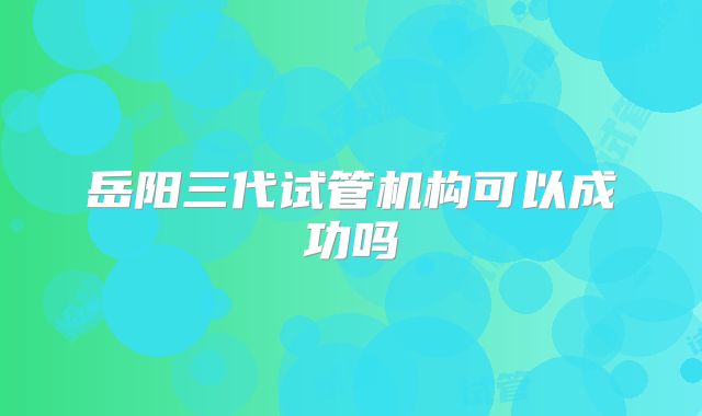 岳阳三代试管机构可以成功吗