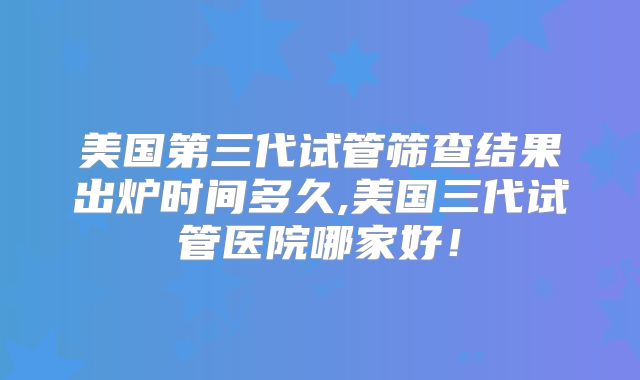 美国第三代试管筛查结果出炉时间多久,美国三代试管医院哪家好！