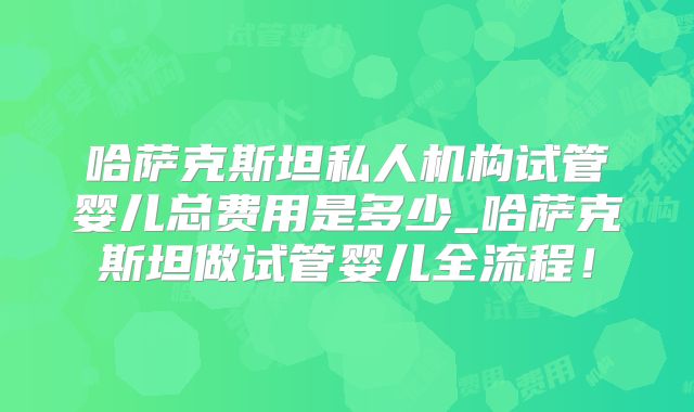哈萨克斯坦私人机构试管婴儿总费用是多少_哈萨克斯坦做试管婴儿全流程！