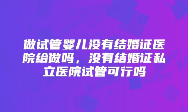 做试管婴儿没有结婚证医院给做吗,没有结婚证私立医院试管可行吗