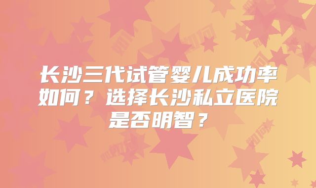 长沙三代试管婴儿成功率如何？选择长沙私立医院是否明智？