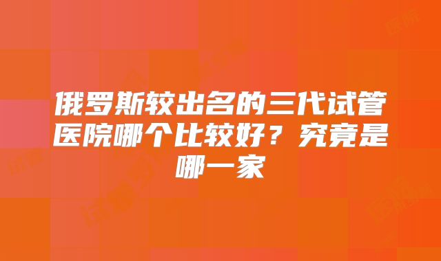 俄罗斯较出名的三代试管医院哪个比较好?究竟是哪一家