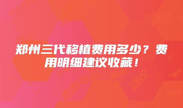 郑州三代移植费用多少？费用明细建议收藏！