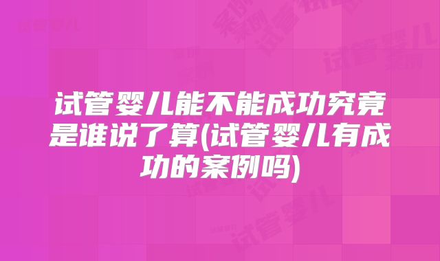 试管婴儿能不能成功究竟是谁说了算(试管婴儿有成功的案例吗)