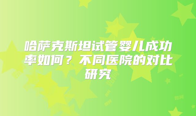 哈萨克斯坦试管婴儿成功率如何？不同医院的对比研究