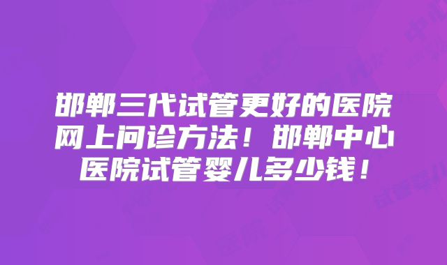 邯郸三代试管更好的医院网上问诊方法！邯郸中心医院试管婴儿多少钱！