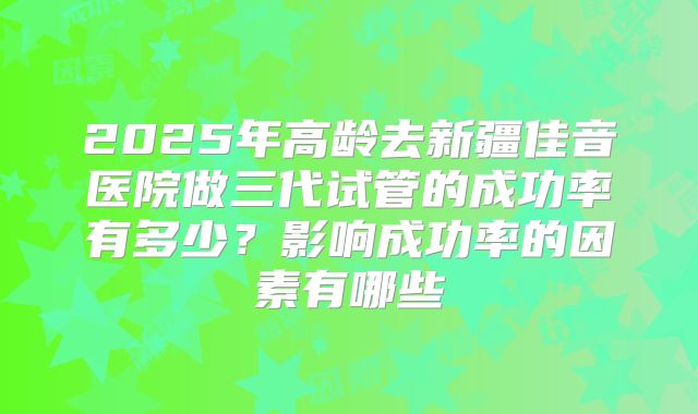 2025年高龄去新疆佳音医院做三代试管的成功率有多少？影响成功率的因素有哪些