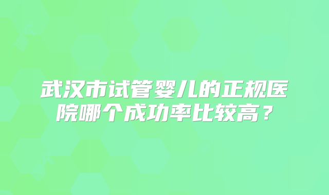 武汉市试管婴儿的正规医院哪个成功率比较高？